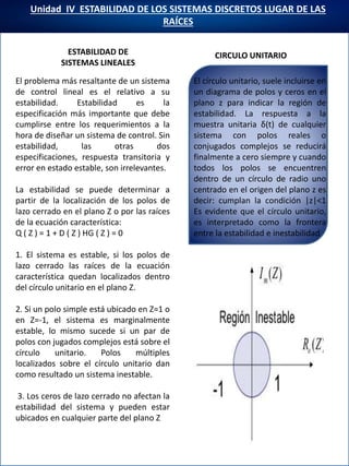 Unidad IV ESTABILIDAD DE LOS SISTEMAS DISCRETOS LUGAR DE LAS
RAÍCES
ESTABILIDAD DE
SISTEMAS LINEALES
El problema más resaltante de un sistema
de control lineal es el relativo a su
estabilidad. Estabilidad es la
especificación más importante que debe
cumplirse entre los requerimientos a la
hora de diseñar un sistema de control. Sin
estabilidad, las otras dos
especificaciones, respuesta transitoria y
error en estado estable, son irrelevantes.
La estabilidad se puede determinar a
partir de la localización de los polos de
lazo cerrado en el plano Z o por las raíces
de la ecuación característica:
Q ( Z ) = 1 + D ( Z ) HG ( Z ) = 0
1. El sistema es estable, si los polos de
lazo cerrado las raíces de la ecuación
característica quedan localizados dentro
del círculo unitario en el plano Z.
2. Si un polo simple está ubicado en Z=1 o
en Z=-1, el sistema es marginalmente
estable, lo mismo sucede si un par de
polos con jugados complejos está sobre el
círculo unitario. Polos múltiples
localizados sobre el círculo unitario dan
como resultado un sistema inestable.
3. Los ceros de lazo cerrado no afectan la
estabilidad del sistema y pueden estar
ubicados en cualquier parte del plano Z
CIRCULO UNITARIO
El círculo unitario, suele incluirse en
un diagrama de polos y ceros en el
plano z para indicar la región de
estabilidad. La respuesta a la
muestra unitaria δ(t) de cualquier
sistema con polos reales o
conjugados complejos se reducirá
finalmente a cero siempre y cuando
todos los polos se encuentren
dentro de un círculo de radio uno
centrado en el origen del plano z es
decir: cumplan la condición |z|<1
Es evidente que el círculo unitario,
es interpretado como la frontera
entre la estabilidad e inestabilidad
 