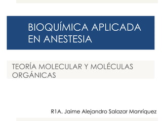 BIOQUÍMICA APLICADA 
EN ANESTESIA 
TEORÍA MOLECULAR Y MOLÉCULAS 
ORGÁNICAS 
R1A. Jaime Alejandro Salazar Manríquez 
 