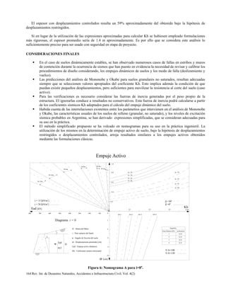 164 Rev. Int. de Desastres Naturales, Accidentes e Infraestructura Civil. Vol. 4(2)
El espesor con desplazamientos controlados resulta un 59% aproximadamente del obtenido bajo la hipótesis de
desplazamientos restringidos.
Si en lugar de la utilización de las expresiones aproximadas para calcular Kh se hubiesen empleado formulaciones
más rigurosas, el espesor promedio sería de 1.4 m aproximadamente. Es por ello que se considera este análisis lo
suficientemente preciso para ser usado con seguridad en etapa de proyecto.
CONSIDERACIONES FINALES
En el caso de suelos dinámicamente estables, se han observado numerosos casos de fallas en estribos y muros
de contención durante la ocurrencia de sismos que han puesto en evidencia la necesidad de revisar y calibrar los
procedimientos de diseño considerando, los empujes dinámicos de suelos y los modo de falla (deslizamiento y
vuelco).
Las predicciones del análisis de Mononobe y Okabe para suelos granulares no saturados, resultan adecuadas
siempre que se seleccionen valores apropiados del coeficiente Kh. Esto implica además la condición de que
puedan existir pequeños desplazamientos, pero suficientes para movilizar la resistencia al corte del suelo (caso
activo).
Para las verificaciones es necesario considerar las fuerzas de inercia generadas por el peso propio de la
estructura. El ignorarlas conduce a resultados no conservativos. Esta fuerza de inercia podrá calcularse a partir
de los coeficientes sísmicos Kh adoptados para el cálculo del empuje dinámico del suelo.
Habida cuenta de las interrelaciones existentes entre los parámetros que intervienen en el análisis de Mononobe
y Okabe, las características usuales de los suelos de relleno (granular, no saturado), y los niveles de excitación
sísmica probables en Argentina, se han derivado expresiones simplificadas, que se consideran adecuadas para
su uso en la práctica.
El método simplificado propuesto se ha volcado en nomogramas para su uso en la práctica ingenieril. La
utilización de los mismos en la determinación de empuje activo de suelo, bajo la hipótesis de desplazamientos
restringidos o desplazamientos controlados, arroja resultados similares a los empujes activos obtenidos
mediante las formulaciones clásicas.
800 700 600 500 400 300 200 100 0
H=12m
H=10m
H=8m
H=6m H=4m
H=2m
γ = 15 [kN/m ]
γ = 20 [kN/m ]
3
3
0.1 0.2 0.3 0.40
φ = 25
φ = 30
φ = 35
φ = 40
φ = 25
φ = 30
φ = 35
φ = 40
0.2
0.4
0.6
0.8
1.0
β =0º
β =30º
Kh
ZS=1 ZS=2 ZS=3 ZS=4
dr [cm]
2
4
6
8
10
Argentina
Zona Sísmica [ZS] aceleración
0.101
0.182
0.253
0.354
V/A=100
V/A=150
Ead [kN]
Diagrama i = 0
H
H/2
β
i
Ead
H : Altura del Muro
dr : Desplazamiento permitido [cm]
γ : Peso unitario del Suelo
φ : Ángulo de fricción del suelo
Ead : Empuje activo dinámico
Kh : Coeficiente sísmico horizontal
Empuje Activo
Figura 6: Nomograma A para i=0o
.
 