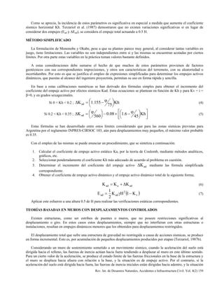 Rev. Int. de Desastres Naturales, Accidentes e Infraestructura Civil. Vol. 4(2) 159
Como se aprecia, la incidencia de estos parámetros es significativa en especial a medida que aumenta el coeficiente
sísmico horizontal Kh. Terzariol et al. (1987) demostraron que no existen variaciones significativas si en lugar de
considerar dos empujes (Ead y ∆Ead), se considera el empuje total actuando a 0.5 H.
MÉTODO SIMPLIFICADO
La formulación de Mononobe y Okabe, pese a que su planteo parece muy general, al considerar tantas variables en
juego, tiene limitaciones. Las variables no son independientes entre si y las mismas se encuentran acotadas por ciertos
límites. Por otra parte estas variables en la práctica toman valores bastante definidos.
A estas consideraciones debe sumarse el hecho de que muchos de estos parámetros provienen de factores
geotécnicos con sus correspondientes imprecisiones, y otros son características del terremoto, con su aleatoriedad o
incertidumbre. Por esto es que se justifica el empleo de expresiones simplificadas para determinar los empujes activos
dinámicos, que puestas al alcance del ingeniero proyectista, permitan su uso en forma rápida y sencilla.
En base a estas calibraciones numéricas se han derivado dos fórmulas simples para obtener el incremento del
coeficiente del empuje activo por efectos sísmicos Kad. Estas ecuaciones se plantean en función de Kh y para Kv = i =
β=0, y en grados sexagecimales.
Si 0 < Kh < 0.2 ; Kh
75
155.1Kad 



 ϕ−=∆ (4)
Si 0.2 < Kh < 0.35 ;








 ϕ−+−



ϕ=∆ Kh
45
6.108.0
560
Kad (5)
Estas fórmulas se han desarrollado entre estos límites considerando que para las zonas sísmicas previstas para
Argentina por el reglamento INPRES-CIRSOC 103, aún para desplazamientos muy pequeños, el máximo valor probable
es 0.35.
Con el empleo de las mismas se puede enunciar un procedimiento, que se sintetiza a continuación:
1. Calcular el coeficiente de empuje activo estático Ka, por la teoría de Coulomb, mediante métodos analíticos,
gráficos, etc.
2. Seleccionar ponderadamente el coeficiente Kh más adecuado de acuerdo al problema en cuestión.
3. Determinar el incremento del coeficiente del empuje activo adK∆ mediante las fórmula simplificada
correspondiente.
4. Obtener el coeficiente de empuje activo dinámico y el empuje activo dinámico total de la siguiente forma;
adaad KKK ∆+= (6)
( )v
2
adad K1HK
2
1
E −γ= (7)
Aplicar este esfuerzo a una altura 0.5 de H para realizar las verificaciones estáticas correspondientes.
TEORÍAS BASADAS EN MUROS CON DESPLAZAMIENTOS CONTROLADOS
Existen estructuras, como ser estribos de puentes o muros, que no poseen restricciones significativas al
desplazamiento o giro. En estos casos estos desplazamientos, siempre que no interfieran con otras estructuras o
instalaciones, resultan en empujes dinámicos menores que los obtenidos para desplazamientos restringidos.
El desplazamiento total que sufre una estructura de gravedad no restringida a causa de acciones sísmicas, se produce
en forma incremental. Esto es, por acumulación de pequeños desplazamientos producidos por etapas (Terzariol, 1987b).
Considerando un muro de sostenimiento sometido a un movimiento sísmico, cuando la aceleración del suelo está
dirigida hacia el relleno, las fuerzas de inercia actúan hacia fuera tendiendo a desplazar al muro en este último sentido.
Para un cierto valor de la aceleración, se produce el estado límite de las fuerzas friccionales en la base de la estructura y
el muro se desplaza hacia afuera con relación a la base, y la situación es de empuje activo. Por el contrario, si la
aceleración del suelo está dirigida hacia fuera, las fuerzas de inercia iniciales están dirigidas hacia adentro, y la situación
 