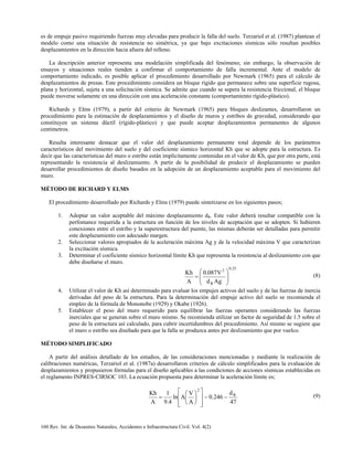 160 Rev. Int. de Desastres Naturales, Accidentes e Infraestructura Civil. Vol. 4(2)
es de empuje pasivo requiriendo fuerzas muy elevadas para producir la falla del suelo. Terzariol et al. (1987) plantean el
modelo como una situación de resistencia no simétrica, ya que bajo excitaciones sísmicas sólo resultan posibles
desplazamientos en la dirección hacia afuera del relleno.
La descripción anterior representa una modelación simplificada del fenómeno; sin embargo, la observación de
ensayos y situaciones reales tienden a confirmar el comportamiento de falla incremental. Ante el modelo de
comportamiento indicado, es posible aplicar el procedimiento desarrollado por Newmark (1965) para el cálculo de
desplazamientos de presas. Este procedimiento considera un bloque rígido que permanece sobre una superficie rugosa,
plana y horizontal, sujeta a una solicitación sísmica. Se admite que cuando se supera la resistencia friccional, el bloque
puede moverse solamente en una dirección con una aceleración constante (comportamiento rígido-plástico).
Richards y Elms (1979), a partir del criterio de Newmark (1965) para bloques deslizantes, desarrollaron un
procedimiento para la estimación de desplazamientos y el diseño de muros y estribos de gravedad, considerando que
constituyen un sistema dúctil (rígido-plástico) y que puede aceptar desplazamientos permanentes de algunos
centímetros.
Resulta interesante destacar que el valor del desplazamiento permanente total depende de los parámetros
característicos del movimiento del suelo y del coeficiente sísmico horizontal Kh que se adopte para la estructura. Es
decir que las características del muro o estribo están implícitamente contenidas en el valor de Kh, que por otra parte, está
representando la resistencia al deslizamiento. A partir de la posibilidad de predecir el desplazamiento se pueden
desarrollar procedimientos de diseño basados en la adopción de un desplazamiento aceptable para el movimiento del
muro.
MÉTODO DE RICHARD Y ELMS
El procedimiento desarrollado por Richards y Elms (1979) puede sintetizarse en los siguientes pasos;
1. Adoptar un valor aceptable del máximo desplazamiento dR. Este valor deberá resultar compatible con la
perfomance requerida a la estructura en función de los niveles de aceptación que se adopten. Si hubieren
conexiones entre el estribo y la superestructura del puente, las mismas deberán ser detalladas para permitir
este desplazamiento con adecuado margen.
2. Seleccionar valores apropiados de la aceleración máxima Ag y de la velocidad máxima V que caracterizan
la excitación sísmica.
3. Determinar el coeficiente sísmico horizontal límite Kh que representa la resistencia al deslizamiento con que
debe diseñarse el muro.
25.0
R
2
Agd
V087.0
A
Kh








= (8)
4. Utilizar el valor de Kh así determinado para evaluar los empujes activos del suelo y de las fuerzas de inercia
derivadas del peso de la estructura. Para la determinación del empuje activo del suelo se recomienda el
empleo de la fórmula de Mononobe (1929) y Okabe (1926).
5. Establecer el peso del muro requerido para equilibrar las fuerzas operantes considerando las fuerzas
inerciales que se generan sobre el muro mismo. Se recomienda utilizar un factor de seguridad de 1.5 sobre el
peso de la estructura así calculado, para cubrir incertidumbres del procedimiento. Así mismo se sugiere que
el muro o estribo sea diseñado para que la falla se produzca antes por deslizamiento que por vuelco.
MÉTODO SIMPLIFICADO
A partir del análisis detallado de los estudios, de las consideraciones mencionadas y mediante la realización de
calibraciones numéricas, Terzariol et al. (1987a) desarrollaron criterios de cálculo simplificados para la evaluación de
desplazamientos y propusieron fórmulas para el diseño aplicables a las condiciones de acciones sísmicas establecidas en
el reglamento INPRES-CIRSOC 103. La ecuación propuesta para determinar la aceleración límite es;
47
d
246.0
A
V
Aln
4.9
1
A
Kh R
2
−−














= (9)
 
