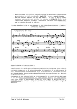 En el compás 8 el III grado usa el modo eólico, cuando le corresponde el frigio, pero viene
       precedido por el dominante secundario (ver NIVEL VIII) y produce un cambio de modo.
       En esta secuencia armónica sólo hay una cadencia, y se ubica en los dos últimos
       compases: cadencia dominante auténtica (ver cadencias en NIVEL VI). En los demás
       compases hay dominantes secundarios y IIm relativos (ver ambos temas en NIVEL VIII),
       que no se analizan dentro de las cadencias.

 SECUENCIA ARMÓNICA CON UN SOLO ARMADO EN FUNCIÓN A LAS NOTAS DE LAS ESCALAS DE
                             LA PRIMERA SECUENCIA.




ANÁLISIS DE LA SEGUNDA SECUENCIA

La base armónica es la misma que se analizó en la primera secuencia. La melodía que se construyó
está basada íntegramente en las notas de las escalas correspondientes. Si no podemos armar un
solo o una improvisación en forma intuitiva, en las escalas tenemos las herramientas necesarias
para delinear cualquier tipo de melodía, combinando las notas como más nos guste para obtener el
resultado sonoro deseado.
Podemos usar de guía todos los cuadros de escalas para acordes de armonía funcional que figuran
en este nivel (escalas de improvisación para campo armónico mayor y para campo armónico
menor, otras escalas de improvisación, modos para otros acordes de armonía funcional, e
intercambio modal), y comenzar a componer secuencias con melodías, solos o hacer arreglos de
algún tema.




Curso de Teoría de la Música                                                        Pag. 108
 