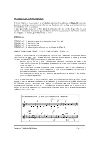 ANÁLISIS DE LA REARMONIZACIÓN

A simple vista se ve el aumento en la variedad de cadencias (ver cadencias en NIVEL VI). Como los
grados de un campo armónico mayor alternan sus funciones entre sí, hay un enlace permanente
entre distintos tipos de cadencias.
El paso por grados conjuntos se hizo donde la distancia entre los acordes lo permitía. En esta
técnica es interesante el resultado que se obtiene al mover los acordes por movimiento contrario
con respecto a la melodía, pero no siempre se puede.

CADENCIAS

CADENCIA N° 1:     dominante auténtica con sustitución de V por VII
CADENCIA N° 2:     dominante rota
CADENCIA N° 3:     compuesta rota
CADENCIA N° 4:     subdominante auténtica con sustitución de IV por II

REARMONIZACIÓN A TRAVÉS DE LA SUSTITUCIÓN DE CADENCIAS

Dentro de la rearmonización, se puede jugar con las situaciones cadenciales de diferentes formas
(ver cadencias en NIVEL VI). Después de haber analizado armónicamente el tema, y de tener
ubicadas las cadencias, se pueden probar tres cosas básicamente:
        Sustituir alguno de los grados, transformando cadencias auténticas en rotas, o en
        cadencias con sustitución, y esto incluye la posibilidad de incluir los acordes de intercambio
        modal (ver NIVEL IX).
        Cambiar cadencias de lugar, con lo cual puede ponerse una cadencia subdominante en el
        lugar de una dominante, o una dominante en el lugar de una compuesta. En este caso, la
        sustitución de cadencias está sujeta a la melodía.
        Crear cadencias donde no las hay, situación que puede generar un interés de tensión -
        resolución donde nunca hubo.

Esta técnica es parecida a la rearmonización a través de acordes diatónicos con la misma función
armónica, pero se aplica exclusivamente a las cadencias, y no tienen que ser grados sustitutos de
los originales. Cuando cambiamos una cadencia subdominante por una dominante, estamos
modificando las funciones armónicas. El resultado que se obtiene puede ser el aumento de la
tensión, el cambio de sonoridad sobre las cadencias originales, y más fuerza de atracción a resolver
en lugares en donde no hay.




Curso de Teoría de la Música                                                            Pag. 113
 