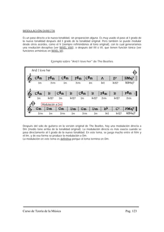 MODULACIÓN DIRECTA

Es un paso directo a la nueva tonalidad, sin preparación alguna. Es muy usado el paso al I grado de
la nueva tonalidad después del I grado de la tonalidad original. Pero también se puede modular
desde otros acordes, como el V (siempre refiriéndonos al tono original), con lo cual generaríamos
una resolución deceptiva (ver NIVEL VIII), o después del III o VI, que tienen función tónica (ver
funciones armónicas en NIVEL VI).


                       Ejemplo sobre "And I love her" de The Beatles




Después del solo de guitarra en la versión original de The Beatles, hay una modulación directa a
Dm (medio tono arriba de la tonalidad original). La modulación directa es más exacta cuando se
pasa directamente al I grado de la nueva tonalidad. En este tema, se juega mucho entre el IVm y
el Im, y de esa forma se produce la modulación a Dm.
La modulación en este tema es definitiva porque el tema termina en Dm.




Curso de Teoría de la Música                                                         Pag. 123
 