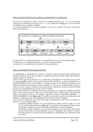 MODULACIÓN A TRAVÉS DE LA CADENCIA DOMINANTE O COMPUESTA

Este tipo de modulación se realiza a través de la cadencia dominante (V - I), o de la cadencia
compuesta con sustitución de IV por II (II - V - I) (ver cadencias en NIVEL VI). Con esto tenemos
la posibilidad de ir a cualquier tonalidad.
La secuencia armada pasa a la nueva tonalidad a través de la cadencia dominante, pero podría
haber sido compuesta.




La cadencia N°1 es compuesta auténtica con sustitución de IV por II, de la tonalidad original.
La cadencia N°2 es compuesta auténtica, y es la que modula a D mayor.
La cadencia N°3 es subdominante auténtica de la nueva tonalidad.


ANÁLISIS ARMÓNICO EN LA MODULACIÓN

Las posibilidades de modulación son muchas, en función a todas las combinaciones posibles entre
acordes de todas las áreas. Por tal motivo se complican los primeros análisis, sobre todo cuando se
incluyen acordes no diatónicos.
Como en otros aspectos de armonía, no es posible poner regla alguna. Un ejemplo es la secuencia
de "Love of my life", donde están escritos los dos análisis armónicos, ya que la modulación es a
través de acordes comunes. En el compás 5, el C7 que resuelve en el F, podría formar parte de una
cadencia dominante que modula a la nueva tonalidad. En estos casos, el análisis queda un poco a
criterio de lo que cada uno considere como mejor opción, teniendo en cuenta la forma y la métrica
del tema, que auditivamente son las que a veces lo definen.
Cuanto más avanzamos en cualquiera de las áreas de armonía, más situaciones ambiguas podemos
llegar a tener, concepto que nos aleja de un único método para cualquier análisis. Es interesante
ordenar las primeras prácticas, por ejemplo, siguiendo la base de ANÁLISIS ARMÓNICO 1 y
ANÁLISIS ARMÓNICO 2 (ver NIVEL VIII), en donde se presentan las pautas elementales para que
podamos ir analizando temas sin necesidad de estudiar toda la armonía completa.
En el caso de la modulación, hay varias estructuras que podemos ver, para tratar de confirmar si
estamos o no en la nueva tonalidad:
         La estructura XMaj7, pertenece al I o al IV grado de un campo armónico mayor, b II, b VI
         o b VII de intercambio modal (ver NIVEL IX). Si el acorde no corresponde a ninguno de los
         estos grados, seguramente estaríamos dentro del IMaj7 de una nueva tonalidad.
         Analizando los grados siguientes a una supuesta modulación, tiene que haber algún acorde
         que pertenezca sólo a la nueva tonalidad, y que por consiguiente nos confirme el cambio.
         Que haya acordes en común entre dos tonalidades, no significa que no se diferencian otras
         estructuras.


Curso de Teoría de la Música                                                           Pag. 126
 
