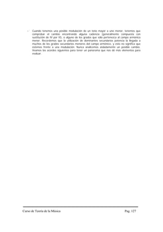 Cuando tenemos una posible modulación de un tono mayor a uno menor, tenemos que
       comprobar el cambio encontrando alguna cadencia (generalmente compuesta con
       sustitución de IV por II), o alguno de los grados que sólo pertenezca al campo armónico
       menor. Recordemos que la utilización de dominantes secundarios potencia la llegada a
       muchos de los grados secundarios menores del campo armónico, y esto no significa que
       estemos frente a una modulación. Nunca analicemos aisladamente un posible cambio.
       Veamos los acordes siguientes para tener un panorama que nos dé más elementos para
       evaluar.




Curso de Teoría de la Música                                                     Pag. 127
 
