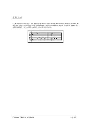 PUNTILLO


Es un punto que se coloca a la derecha de la nota o del silencio aumentando la mitad del valor de
la figura o silencio que lo precede. Cada figura o silencio equivale a dos de los que le siguen (Ver
valor relativo), y con puntillo equivale a tres de los mismos.




Curso de Teoría de la Música                                                            Pag. 15
 