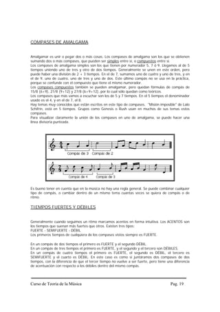 COMPASES DE AMALGAMA


Amalgamar es unir o pegar dos o más cosas. Los compases de amalgama son los que se obtienen
sumando dos o más compases, que pueden ser simples entre sí, o compuestos entre sí.
Los compases de amalgama simples son los que tienen por numerador 5, 7 ó 9. Llegamos al de 5
tiempos uniendo uno de tres y otro de dos tiempos. Generalmente se unen en este orden, pero
puede haber una división de 2 + 3 tiempos. En el de 7, sumamos uno de cuatro y uno de tres, y en
el de 9, uno de cuatro, uno de tres y uno de dos. Este último compás no se usa en la práctica,
porque se confunde con el compuesto que tiene el mismo numerador.
Los compases compuestos también se pueden amalgamar, pero quedan fórmulas de compás de
15/8 (6+9), 21/8 (9+12) y 27/8 (6+9+12), por lo cual sólo quedan como teóricos.
Los compases que más vamos a escuchar son los de 5 y 7 tiempos. En el 5 tiempos el denominador
usado es el 4, y en el de 7, el 8.
Hay temas muy conocidos que están escritos en este tipo de compases. "Misión imposible" de Lalo
Schifrin, está en 5 tiempos. Grupos como Genesis o Rush usan en muchos de sus temas estos
compases.
Para visualizar claramente la unión de los compases en uno de amalgama, se puede hacer una
línea divisoria punteada.




Es bueno tener en cuenta que en la música no hay una regla general. Se puede combinar cualquier
tipo de compás, o cambiar dentro de un mismo tema cuantas veces se quiera de compás o de
ritmo.

TIEMPOS FUERTES Y DÉBILES


Generalmente cuando seguimos un ritmo marcamos acentos en forma intuitiva. Los ACENTOS son
los tiempos que suenan más fuertes que otros. Existen tres tipos:
FUERTE - SEMIFUERTE - DÉBIL
Los primeros tiempos de cualquiera de los compases vistos siempre es FUERTE.

En un compás de dos tiempos el primero es FUERTE y el segundo DÉBIL.
En un compás de tres tiempos el primero es FUERTE, y el segundo y el tercero son DÉBILES.
En un compás de cuatro tiempos el primero es FUERTE, el segundo es DÉBIL, el tercero es
SEMIFUERTE y el cuarto es DÉBIL. En este caso es como si juntáramos dos compases de dos
tiempos, con la diferencia de que el tercer tiempo no vuelve a ser fuerte, pero tiene una diferencia
de acentuación con respecto a los débiles dentro del mismo compás.




Curso de Teoría de la Música                                                            Pag. 19
 