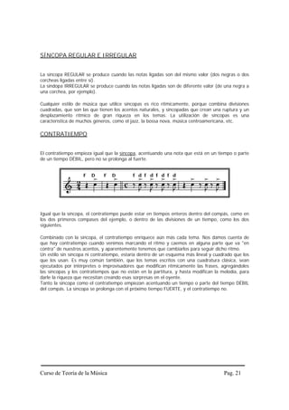 SÍNCOPA REGULAR E IRREGULAR


La síncopa REGULAR se produce cuando las notas ligadas son del mismo valor (dos negras o dos
corcheas ligadas entre sí).
La síndopa IRREGULAR se produce cuando las notas ligadas son de diferente valor (de una negra a
una corchea, por ejemplo).

Cualquier estilo de música que utilice síncopas es rico rítmicamente, porque combina divisiones
cuadradas, que son las que tienen los acentos naturales, y sincopadas que crean una ruptura y un
desplazamiento rítmico de gran riqueza en los temas. La utilización de síncopas es una
característica de muchos géneros, como el jazz, la bossa nova, música centroamericana, etc.

CONTRATIEMPO


El contratiempo empieza igual que la síncopa, acentuando una nota que está en un tiempo o parte
de un tiempo DÉBIL, pero no se prolonga al fuerte.




Igual que la síncopa, el contratiempo puede estar en tiempos enteros dentro del compás, como en
los dos primeros compases del ejemplo, o dentro de las divisiones de un tiempo, como los dos
siguientes.

Combinado con la síncopa, el contratiempo enriquece aún más cada tema. Nos damos cuenta de
que hay contratiempo cuando venimos marcando el ritmo y caemos en alguna parte que va "en
contra" de nuestros acentos, y aparentemente tenemos que cambiarlos para seguir dicho ritmo.
Un estilo sin síncopa ni contratiempo, estaría dentro de un esquema más lineal y cuadrado que los
que los usan. Es muy común también, que los temas escritos con una cuadratura clásica, sean
ejecutados por intérpretes o improvisadores que modifican rítmicamente las frases, agregándoles
las síncopas y los contratiempos que no están en la partitura, y hasta modifican la melodía, para
darle la riqueza que necesitan creando esas sorpresas en el oyente.
Tanto la síncopa como el contratiempo empiezan acentuando un tiempo o parte del tiempo DÉBIL
del compás. La síncopa se prolonga con el próximo tiempo FUERTE, y el contratiempo no.




Curso de Teoría de la Música                                                         Pag. 21
 
