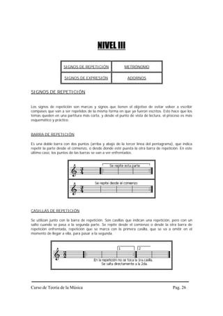 NIVEL III

                     SIGNOS DE REPETICIÓN                METRÓNOMO


                     SIGNOS DE EXPRESIÓN                   ADORNOS


SIGNOS DE REPETICIÓN


Los signos de   repetición son marcas y signos que tienen el objetivo de evitar volver a escribir
compases que    van a ser repetidos de la misma forma en que ya fueron escritos. Esto hace que los
temas queden    en una partitura más corta, y desde el punto de vista de lectura, el proceso es más
esquemático y   práctico.


BARRA DE REPETICIÓN

Es una doble barra con dos puntos (arriba y abajo de la tercer línea del pentagrama), que indica
repetir la parte desde el comienzo, o desde donde esté puesta la otra barra de repetición. En este
último caso, los puntos de las barras se van a ver enfrentados.




CASILLAS DE REPETICIÓN

Se utilizan junto con la barra de repetición. Son casillas que indican una repetición, pero con un
salto cuando se pasa a la segunda parte. Se repite desde el comienzo o desde la otra barra de
repetición enfrentada, repetición que se marca con la primera casilla, que se va a omitir en el
momento de llegar a ella, para pasar a la segunda.




Curso de Teoría de la Música                                                           Pag. 26
 