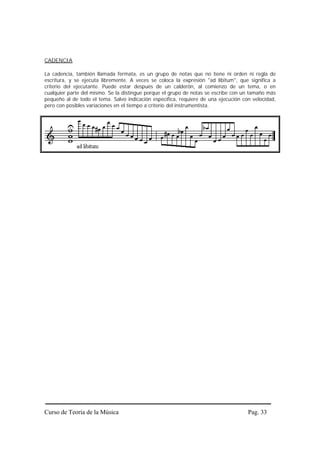CADENCIA

La cadencia, también llamada fermata, es un grupo de notas que no tiene ni orden ni regla de
escritura, y se ejecuta libremente. A veces se coloca la expresión "ad libitum", que significa a
criterio del ejecutante. Puede estar después de un calderón, al comienzo de un tema, o en
cualquier parte del mismo. Se la distingue porque el grupo de notas se escribe con un tamaño más
pequeño al de todo el tema. Salvo indicación específica, requiere de una ejecución con velocidad,
pero con posibles variaciones en el tiempo a criterio del instrumentista.




Curso de Teoría de la Música                                                         Pag. 33
 