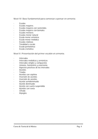 Nivel IV: Base fundamental para comenzar a pensar en armonía.

·     Escalas
·     Escalas mayores
·     Escalas mayores con sostenidos
·     Escalas mayores con bemoles
·     Escalas menores
·     Escalas menor natural
·     Escala menor armónica
·     Escala menor melódica
·     Escalas relativas
·     Tonalidad o escala
·     Escala pentatónica
·     Escala cromática

Nivel V: Presentación del primer escalón en armonía.

·     Intervalos
·     Intervalos melódicos y armónicos
·     Intervalos simples y compuestos
·     Unísono, homónimo y enarmonía
·     Aspectos prácticos de los intervalos
·     Acordes
·     Tríadas
·     Acordes con séptima
·     Inversión de acordes
·     Inversión de acordes
·     Acorde semidisminuido
·     Acorde disminuido
·     Acorde con cuarta suspendida
·     Acordes con sexta
·     Cifrado
·     Arpegios




Curso de Teoría de la Música                                    Pag. 4
 