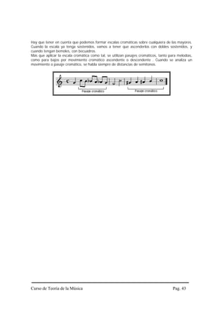 Hay que tener en cuenta que podemos formar escalas cromáticas sobre cualquiera de las mayores.
Cuando la escala ya tenga sostenidos, vamos a tener que ascenderlos con dobles sostenidos, y
cuando tengan bemoles, con becuadros.
Más que aplicar la escala cromática como tal, se utilizan pasajes cromáticos, tanto para melodías,
como para bajos por movimiento cromático ascendente o descendente . Cuando se analiza un
movimiento o pasaje cromático, se habla siempre de distancias de semitonos.




Curso de Teoría de la Música                                                          Pag. 43
 