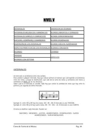 NIVEL V

 INTERVALOS                                         INVERSIÓN DE ACORDES

 INTERVALOS MELÓDICOS Y ARMÓNICOS                   ACORDES ABIERTOS Y CERRADOS

 INTERVALOS SIMPLES Y COMPUESTOS                    ACORDE SEMIDISMINUIDO

 UNÍSONO, HOMÓNIMO Y ENARMONÍA                      ACORDE DISMINUIDO

 INVERSIÓN DE LOS INTERVALOS                        ACORDE CON 4TA. SUSPENDIDA

 ASPECTOS PRÁCTICOS DE LOS INTERVALOS ACORDES CON SEXTA

 ACORDES                                            CIFRADO

 TRÍADAS
                                                    ARPEGIOS
 ACORDES CON SÉPTIMA




INTERVALOS


Un intervalo es la distancia entre dos sonidos.
Para analizar cualquier intervalo, hay que colocar primero el número que corresponde a la distancia
entre las notas, y luego la clasificación, que sale de la suma de tonos y semitonos (ver tonos y
semitonos en NIVEL II) de esa distancia.
Saber cuál es el intervalo es sencillo. Sólo hay que contar la cantidad de notas que hay entre la
primera y la segunda de dicho intervalo.




Ejemplo 1): entre DO y MI hay tres notas, DO - RE - MI. El intervalo es una TERCERA.
Ejemplo 2): entre MI y LA hay cuatro notas, MI - FA - SOL - LA. El intervalo es una CUARTA.

El tema es clasificar cada intervalo. Pueden ser:

        MAYORES - MENORES - JUSTOS - AUMENTADOS - DISMINUIDOS - SUPER
                       AUMENTADOS - SUB DISMINUIDOS




Curso de Teoría de la Música                                                           Pag. 44
 