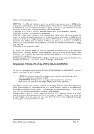 Análisis armónico de cada compás:

COMPÁS 2 - 4: el I grado está como acorde con sexta (ver acordes con sexta en NIVEL V). La
sexta es una variante para no usar la tríada o la séptima menor. En este caso la melodía lo permite.
El dominante es el de la escala menor armónica, el más usado, por lo cual solamente se aclarará
qué escala se está usando, cuando el V aparezca como acorde menor.
COMPÁS 5: el IV7 es un IV melódico, tiene la estructura del IV grado de la menor melódica.
COMPÁS 6: el III y el I grado aparecen como tríadas.
COMPÁS 7: el IV vuelve a aparecer como melódico. El b VII pertenece a la menor antigua. La
versión de acorde con cuarta suspendida (ver acorde con cuarta suspendioda en NIVEL V) está
sosteniendo la nota de la melodía. Como viene el tema, el IV melódico ya se presentó en compases
anteriores, pero también tiene otra función. El Bb está una quinta justa arriba del Eb, por lo cual
también se lo puede considerar como dominante secundario (ver dominantes secundarios en NIVEL
VIII) del b VII.
COMPÁS 8: el Im cierra como tríada.

No siempre las armonías derivan en una sola posibilidad de análisis armónico. A medida que
avancemos en los niveles, tenemos más probabilidades de que un acorde pueda cumplir varias
funciones, y eso no significa que en un caso esté correcto el análisis y en el otro no. Muchas veces
se escriben las dos opciones.
También nos ayuda observar hacia dónde se dirige el acorde para darnos una pauta más coherente
de su función armónica. La práctica en realidad es el mejor entrenamiento.

FUNCIONES ARMÓNICAS EN EL CAMPO ARMÓNICO MENOR


Las funciones armónicas siguen siendo la TÓNICA, el SUBDOMINANTE y el DOMINANTE, pero con
algunas variantes por el tipo de escalas.

        TÓNICA: Im (recordemos que el I grado aparece generalmente como tríada, y si tiene
        7ma. va a ser la menor para sonar estable)
        SUBDOMINANTE: IVm7 (pertenece al campo armónico de la menor armónica)
        DOMINANTE: V7 (también es del campo armónico de la menor armónica)

Hay algunas variantes que podemos encontrar en el campo armónico menor. El subdominante
puede aparecer como IV7, estructura que sale de la menor melódica, pero no es el subdominante
más usado en el campo armónico menor. Tendría función de subdominante mayor. El más usado
es el IVm7, porque nos da la modalidad menor del campo armónico.
La otra variante es sobre el V grado, cuando aparece como Vm7, versión del V grado de la menor
natural, pero como dominante carece de tritono, por lo cual no impulsa a resolver en la tónica, por
lo cual tampoco es el más usado. En este caso el Vm7 tiene la misma modalidad del campo
armónico, pero no funciona como dominante.




Curso de Teoría de la Música                                                            Pag. 72
 