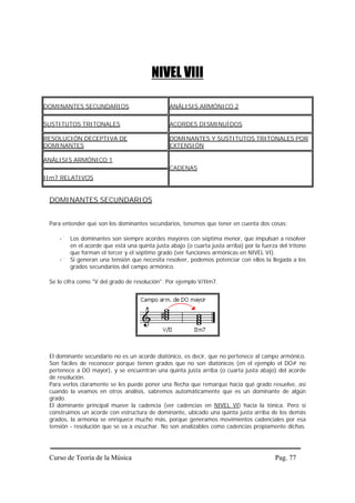 NIVEL VIII

DOMINANTES SECUNDARIOS                          ANÁLISIS ARMÓNICO 2


SUSTITUTOS TRITONALES                           ACORDES DISMINUÍDOS

RESOLUCIÓN DECEPTIVA DE                         DOMINANTES Y SUSTITUTOS TRITONALES POR
DOMINANTES                                      EXTENSIÓN

ANÁLISIS ARMÓNICO 1
                                                CADENAS
IIm7 RELATIVOS


 DOMINANTES SECUNDARIOS


 Para entender qué son los dominantes secundarios, tenemos que tener en cuenta dos cosas:

         Los dominantes son siempre acordes mayores con séptima menor, que impulsan a resolver
         en el acorde que está una quinta justa abajo (o cuarta justa arriba) por la fuerza del tritono
         que forman el tercer y el séptimo grado (ver funciones armónicas en NIVEL VI).
         Si generan una tensión que necesita resolver, podemos potenciar con ellos la llegada a los
         grados secundarios del campo armónico.

 Se lo cifra como "V del grado de resolución". Por ejemplo V/IIm7.




 El dominante secundario no es un acorde diatónico, es decir, que no pertenece al campo armónico.
 Son fáciles de reconocer porque tienen grados que no son diatónicos (en el ejemplo el DO# no
 pertenece a DO mayor), y se encuentran una quinta justa arriba (o cuarta justa abajo) del acorde
 de resolución.
 Para verlos claramente se les puede poner una flecha que remarque hacia qué grado resuelve, así
 cuando la veamos en otros análisis, sabremos automáticamente que es un dominante de algún
 grado.
 El dominante principal mueve la cadencia (ver cadencias en NIVEL VI) hacia la tónica. Pero si
 construimos un acorde con estructura de dominante, ubicado una quinta justa arriba de los demás
 grados, la armonía se enriquece mucho más, porque generamos movimientos cadenciales por esa
 tensión - resolución que se va a escuchar. No son analizables como cadencias propiamente dichas.




 Curso de Teoría de la Música                                                             Pag. 77
 