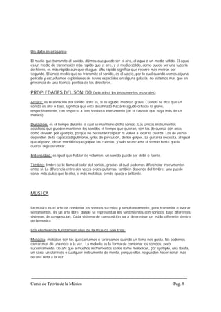 Un dato interesante

El medio que transmite el sonido, dijimos que puede ser el aire, el agua o un medio sólido. El agua
es un medio de transmisión más rápido que el aire, y el medio sólido, como puede ser una tubería
de hierro, es más rápido aún que el agua. Más rápido significa que recorre más metros por
segundo. El único medio que no transmite el sonido, es el vacío, por lo cual cuando vemos alguna
película y escuchamos explosiones de naves espaciales en alguna galaxia, no estamos más que en
presencia de una licencia poética de los directores.

PROPIEDADES DEL SONIDO (aplicado a los instrumentos musicales)

Altura: es la afinación del sonido. Esto es, si es agudo, medio o grave. Cuando se dice que un
sonido es alto o bajo, significa que está desafinado hacia lo agudo o hacia lo grave,
respectivamente, con respecto a otro sonido o instrumento (en el caso de que haya más de un
músico).

Duración: es el tiempo durante el cual se mantiene dicho sonido. Los únicos instrumentos
acústicos que pueden mantener los sonidos el tiempo que quieran, son los de cuerda con arco,
como el violín por ejemplo, porque no necesitan respirar ni volver a tocar la cuerda. Los de viento
dependen de la capacidad pulmonar, y los de percusión, de los golpes. La guitarra necesita, al igual
que el piano, de un martilleo que golpee las cuerdas, y solo se escucha el sonido hasta que la
cuerda deje de vibrar.

Intensidad: es igual que hablar de volumen: un sonido puede ser débil o fuerte.

Timbre: timbre se le llama al color del sonido, gracias al cual podemos diferenciar instrumentos
entre sí. La diferencia entre dos voces o dos guitarras, también depende del timbre: una puede
sonar más dulce que la otra, o más metálica, o más opaca o brillante.




MÚSICA


La música es el arte de combinar los sonidos sucesiva y simultáneamente, para transmitir o evocar
sentimientos. Es un arte libre, donde se representan los sentimientos con sonidos, bajo diferentes
sistemas de composición. Cada sistema de composición va a determinar un estilo diferente dentro
de la música.

Los elementos fundamentales de la música son tres:

Melodía: melodías son las que cantamos o tarareamos cuando un tema nos gusta. No podemos
cantar más de una nota a la vez. La melodía es la forma de combinar los sonidos, pero
sucesivamente. De ahí que a muchos instrumentos se los llame melódicos, por ejemplo, una flauta,
un saxo, un clarinete o cualquier instrumento de viento, porque ellos no pueden hacer sonar más
de una nota a la vez.




Curso de Teoría de la Música                                                             Pag. 8
 