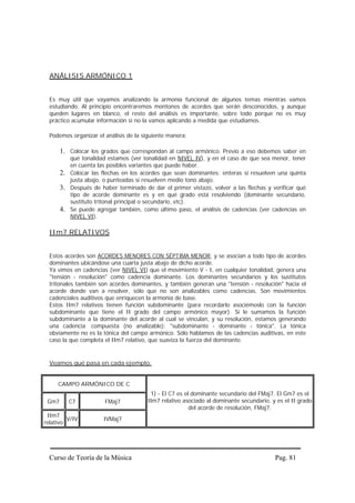 ANÁLISIS ARMÓNICO 1


  Es muy útil que vayamos analizando la armonía funcional de algunos temas mientras vamos
  estudiando. Al principio encontraremos montones de acordes que serán desconocidos, y aunque
  queden lugares en blanco, el resto del análisis es importante, sobre todo porque no es muy
  práctico acumular información si no la vamos aplicando a medida que estudiamos.

  Podemos organizar el análisis de la siguiente manera:

       1. Colocar los grados que correspondan al campo armónico. Previo a eso debemos saber en
          qué tonalidad estamos (ver tonalidad en NIVEL IV), y en el caso de que sea menor, tener
          en cuenta las posibles variantes que puede haber.
       2. Colocar las flechas en los acordes que sean dominantes: enteras si resuelven una quinta
          justa abajo, o punteadas si resuelven medio tono abajo.
       3. Después de haber terminado de dar el primer vistazo, volver a las flechas y verificar qué
          tipo de acorde dominante es y en qué grado está resolviendo (dominante secundario,
          sustituto tritonal principal o secundario, etc).
       4. Se puede agregar también, como último paso, el análisis de cadencias (ver cadencias en
          NIVEL VI).

  IIm7 RELATIVOS


  Estos acordes son ACORDES MENORES CON SÉPTIMA MENOR, y se asocian a todo tipo de acordes
  dominantes ubicándose una cuarta justa abajo de dicho acorde.
  Ya vimos en cadencias (ver NIVEL VI) que el movimiento V - I, en cualquier tonalidad, genera una
  "tensión - resolución" como cadencia dominante. Los dominantes secundarios y los sustitutos
  tritonales también son acordes dominantes, y también generan una "tensión - resolución" hacia el
  acorde donde van a resolver, sólo que no son analizables como cadencias. Son movimientos
  cadenciales auditivos que enriquecen la armonía de base.
  Estos IIm7 relativos tienen función subdominante (para recordarlo asociémoslo con la función
  subdominante que tiene el II grado del campo armónico mayor). Si le sumamos la función
  subdominante a la dominante del acorde al cual se vinculan, y su resolución, estamos generando
  una cadencia compuesta (no analizable): "subdominante - dominante - tónica". La tónica
  obviamente no es la tónica del campo armónico. Sólo hablamos de las cadencias auditivas, en este
  caso la que completa el IIm7 relativo, que suaviza la fuerza del dominante.


  Veamos qué pasa en cada ejemplo:


     CAMPO ARMÓNICO DE C
                                        1) - El C7 es el dominante secundario del FMaj7. El Gm7 es el
 Gm7      C7           FMaj7           IIm7 relativo asociado al dominante secundario, y es el II grado
                                                        del acorde de resolución, FMaj7.
 IIm7
         V/IV          IVMaj7
relativo




  Curso de Teoría de la Música                                                          Pag. 81
 