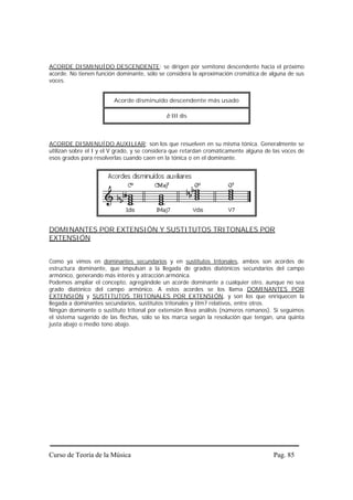 ACORDE DISMINUÍDO DESCENDENTE: se dirigen por semitono descendente hacia el próximo
acorde. No tienen función dominante, sólo se considera la aproximación cromática de alguna de sus
voces.


                         Acorde disminuído descendente más usado

                                             b III dis



ACORDE DISMINUÍDO AUXILIAR: son los que resuelven en su misma tónica. Generalmente se
utilizan sobre el I y el V grado, y se considera que retardan cromáticamente alguna de las voces de
esos grados para resolverlas cuando caen en la tónica o en el dominante.




DOMINANTES POR EXTENSIÓN Y SUSTITUTOS TRITONALES POR
EXTENSIÓN


Como ya vimos en dominantes secundarios y en sustitutos tritonales, ambos son acordes de
estructura dominante, que impulsan a la llegada de grados diatónicos secundarios del campo
armónico, generando más interés y atracción armónica.
Podemos ampliar el concepto, agregándole un acorde dominante a cualquier otro, aunque no sea
grado diatónico del campo armónico. A estos acordes se los llama DOMINANTES POR
EXTENSIÓN y SUSTITUTOS TRITONALES POR EXTENSIÓN, y son los que enriquecen la
llegada a dominantes secundarios, sustitutos tritonales y IIm7 relativos, entre otros.
Ningún dominante o sustituto tritonal por extensión lleva análisis (números romanos). Si seguimos
el sistema sugerido de las flechas, sólo se los marca según la resolución que tengan, una quinta
justa abajo o medio tono abajo.




Curso de Teoría de la Música                                                           Pag. 85
 