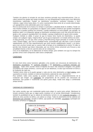 También nos plantea el armado de una base armónica pensada muy matemáticamente. Esto es:
coloco primero los grados del campo armónico y le voy anteponiendo acordes para crear diferentes
movimientos cadenciales. Pueden ser dominantes secundarios, sustitutos tritonales o IIm7
relativos, según vimos hasta ahora. Es como si pensáramos hacia atrás de un acorde determinado,
y le agregáramos estos adicionales para crear sorpresa.
Pero la construcción de la música no siempre es pensada o calculada desde lo analítico. Puede ser
más intuitiva también, lo cual produce en algunos casos análisis armónicos que quedan incompletos
porque no se pueden justificar las armonías. Cuando analizamos un tema popular, por ejemplo, no
podemos saber si el compositor agregó un dominante secundario para crear más atracción hacia un
grado u otro, porque le quedaba bien a la melodía, o porque simplemente le gustó cómo sonaba.
Cualquier método es válido. A pesar de que la música tiene mucho de matemática, se puede
romper con cualquier regla y "dejarse llevar" por lo que la inspiración o el estado anímico nos dicte.
A título personal, no creo que Jhon Lennon y Paul McCartney hayan pensado en escribir un tema
como "Eleanor Rigby", que está en tonalidad menor, premeditando que sólo iban a usar la función
subdominante (el b VI más específicamente que tiene función subdominante menor), y la tónica,
para crear una leve tensión que se suavice todo el tiempo en la estabilidad de la tónica. En ellos se
percibe más intuición que bases rebuscadas, por eso ciertos temas conservan una frescura y una
actualidad intactas a más de cuarenta años de ser compuestos.
Creo en la simplicidad y en la elaboración al mismo tiempo, pero también creo que no siempre los
grandes temas están compuestos sobre bases complicadas.

CADENAS


En este nivel vimos varias funciones aplicables a los acordes con estructuras de dominantes: los
dominantes secundarios, los sustitutos tritonales y los dominantes y sustitutos tritonales por
extensión. Todos estos acordes tienen el objetivo de hacer más atractiva la llegada a los grados
secundarios del campo armónico, o de los que no son diatónicos, es decir que funcionan en torno a
la resolución de cada uno.
También vimos cómo se le puede agregar a cada uno de estos dominantes un IIm7 relativo, para
suavizarles la tensión, también en torno al movimiento cadencial de estos dominantes.
Pero también, todos estos acordes se pueden encadenar entre sí, independientemente de la
resolución que tengan. Las CADENAS son progresiones de los acordes con estructuras de
dominante, que pueden ir resolviendo una quinta justa abajo, medio tono abajo o combinando
ambas formas.


CADENAS DE DOMINANTES

Son varios acordes que van resolviendo quinta justa abajo (o cuarta justa arriba). Mantienen la
tensión armónica hasta que en algún punto resuelven en un acorde determinado. Consideremos
también la posibilidad de que la cadena de dominantes termine en una resolución deceptiva, y el
último de estos acordes no defina, y la cadena se rompa. Todos los dominantes de las cadenas son
dominantes por extensión, excepto el último, que puede ser extendido, secundario o principal (ver
funciones armónicas en NIVEL VI).




Curso de Teoría de la Música                                                             Pag. 87
 