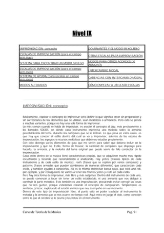 Nivel IX

IMPROVISACIÓN: concepto                                   DOMINANTES Y EL MODO MIXOLIDIO

ESCALAS DE IMPROVISACIÓN (para el campo
                                                          OTRAS ESCALAS PARA IMPROVISACIÓN
arm.may)
                                                          MODOS PARA OTROS ACORDES DE
SISTEMA PARA ENCONTRAR UN MODO GRIEGO
                                                          ARMONÍA
ESCALAS DE IMPROVISACIÓN (para el campo
                                                          INTERCAMBIO MODAL
arm.men)
SISTEMA DE AYUDA (para escalas en campo
                                                          CADENCIAS CON INTERCAMBIO MODAL
arm.men)

MODOS ALTERADOS                                           CÓMO EMPEZAR A UTILIZAR ESCALAS




  IMPROVISACIÓN: concepto


  Básicamente, explicar el concepto de improvisar sería definir lo que significa crear sin preparación y
  sin correcciones de los elementos que se utilizan, sean melódicos o armónicos. Pero esto se presta
  a muchas variantes, porque no hay una sola forma de improvisar.
  Lo más común cuando se habla de improvisar, es asociar el concepto al jazz, más precisamente a
  los llamados SOLOS, en donde cada instrumento improvisa una melodía sobre la armonía
  preestablecida del tema, durante los compases que se le indican. Lo que pasa en estos casos, es
  que hay que conocer el estilo dentro del cual se va a improvisar, además de las escalas de
  improvisación, los arpegios y recursos melódicos que debemos estudiar previamente.
  Con esto obtengo varios elementos de guía que me sirven para saber qué debería incluir en la
  improvisación y qué no. Estilo, forma de frasear, la cantidad de compases que dispongo para
  hacerlo, la armonía, y la melodía del tema original que puede servir de hilo conductor de la
  improvisación.
  Cada estilo dentro de la música tiene características propias, que se adquieren mucho más rápido
  escuchando y tocando que racionalizando o analizando. Hay yeites (fraseos típicos de cada
  instrumento y de cada estilo de música), reefs (frases que se repiten por varios compases) y
  patterns (frases armadas que pueden combinarse de maneras diferentes) que caracterizan cada
  estilo, y también ayudan a conocerlos. No es lo mismo improvisar bossa nova, que rock and roll,
  por ejemplo, y por consiguiente no vamos a tener los mismos yeites y reefs en cada estilo.
  Pero hay otra forma de improvisar, más libre y más subjetiva. Dentro del instrumento de cada uno,
  se puede comenzar a tocar sin tener un estilo establecido, ni una armonía que nos obligue a
  construir la parte melódica. Esto también es una improvisación, procurando evitar corregir las cosas
  que no nos gusten, porque estaríamos rozando el concepto de composición. Simplemente es
  sentarse, y tocar, explotando el estado anímico que nos acompañe en ese momento.
  Dentro de este tipo de improvisación libre, el punto está en poder trasladar al instrumento la
  melodía y la armonía que se nos ocurre en tiempo real. Aquí entra en juego el oído, como conexión
  entre lo que al cerebro se le ocurra y las notas en el instrumento.




  Curso de Teoría de la Música                                                             Pag. 91
 