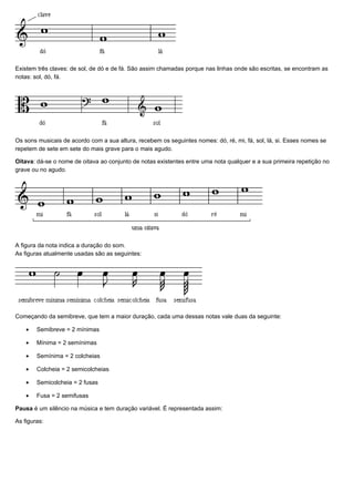 Existem três claves: de sol, de dó e de fá. São assim chamadas porque nas linhas onde são escritas, se encontram as
notas: sol, dó, fá.




Os sons musicais de acordo com a sua altura, recebem os seguintes nomes: dó, ré, mi, fá, sol, lá, si. Esses nomes se
repetem de sete em sete do mais grave para o mais agudo.

Oitava: dá-se o nome de oitava ao conjunto de notas existentes entre uma nota qualquer e a sua primeira repetição no
grave ou no agudo.




A figura da nota indica a duração do som.
As figuras atualmente usadas são as seguintes:




Começando da semibreve, que tem a maior duração, cada uma dessas notas vale duas da seguinte:

    •   Semibreve = 2 mínimas

    •   Mínima = 2 semínimas

    •   Semínima = 2 colcheias

    •   Colcheia = 2 semicolcheias

    •   Semicolcheia = 2 fusas

    •   Fusa = 2 semifusas

Pausa é um silêncio na música e tem duração variável. É representada assim:

As figuras:
 