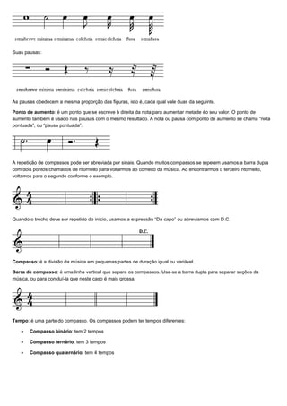 Suas pausas:




As pausas obedecem a mesma proporção das figuras, isto é, cada qual vale duas da seguinte.

Ponto de aumento: é um ponto que se escreve à direita da nota para aumentar metade do seu valor. O ponto de
aumento também é usado nas pausas com o mesmo resultado. A nota ou pausa com ponto de aumento se chama “nota
pontuada”, ou “pausa pontuada”.




A repetição de compassos pode ser abreviada por sinais. Quando muitos compassos se repetem usamos a barra dupla
com dois pontos chamados de ritornello para voltarmos ao começo da música. Ao encontrarmos o terceiro ritornello,
voltamos para o segundo conforme o exemplo.




Quando o trecho deve ser repetido do início, usamos a expressão “Da capo” ou abreviamos com D.C.




Compasso: é a divisão da música em pequenas partes de duração igual ou variável.

Barra de compasso: é uma linha vertical que separa os compassos. Usa-se a barra dupla para separar seções da
música, ou para concluí-la que neste caso é mais grossa.




Tempo: é uma parte do compasso. Os compassos podem ter tempos diferentes:

   •   Compasso binário: tem 2 tempos

   •   Compasso ternário: tem 3 tempos

   •   Compasso quaternário: tem 4 tempos
 