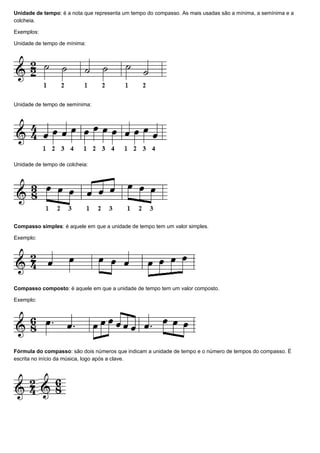 Unidade de tempo: é a nota que representa um tempo do compasso. As mais usadas são a mínima, a semínima e a
colcheia.

Exemplos:

Unidade de tempo de mínima:




Unidade de tempo de semínima:




Unidade de tempo de colcheia:




Compasso simples: é aquele em que a unidade de tempo tem um valor simples.

Exemplo:




Compasso composto: é aquele em que a unidade de tempo tem um valor composto.

Exemplo:




Fórmula do compasso: são dois números que indicam a unidade de tempo e o número de tempos do compasso. É
escrita no início da música, logo após a clave.
 