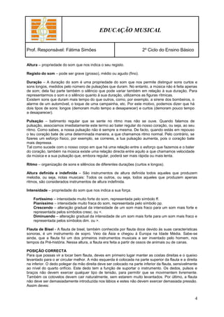EDUCAÇÃO MUSICAL


Prof. Responsável: Fátima Simões                                     2º Ciclo do Ensino Básico


Altura – propriedade do som que nos indica o seu registo.

Registo do som – pode ser grave (grosso), médio ou agudo (fino).

Duração – A duração do som é uma propriedade do som que nos permite distinguir sons curtos e
sons longos, medidos pelo número de pulsações que duram. No entanto, a música não é feita apenas
de som; dela faz parte também o silêncio que pode variar também em relação à sua duração. Para
representarmos o som e o silêncio quanto à sua duração, utilizamos as figuras rítmicas.
Existem sons que duram mais tempo do que outros, como, por exemplo, a sirene dos bombeiros, o
alarme de um automóvel, o toque de uma campainha, etc. Por este motivo, podemos dizer que há
dois tipos de sons: longos (demoram muito tempo a desaparecer) e curtos (demoram pouco tempo
a desaparecer).

Pulsação – batimento regular que se sente no ritmo mas não se ouve. Quando falamos de
pulsação, associamos imediatamente este termo ao bater regular do nosso coração, ou seja, ao seu
ritmo. Como sabes, a nossa pulsação não é sempre a mesma. De facto, quando estás em repouso
o teu coração bate de uma determinada maneira, a que chamamos ritmo normal. Pelo contrário, se
fizeres um esforço físico, por exemplo, se correres, a tua pulsação aumenta, pois o coração bate
mais depressa.
Tal como sucede com o nosso corpo em que há uma relação entre o esforço que fazemos e o bater
do coração, também na música existe uma relação directa entre aquilo a que chamamos velocidade
da música e a sua pulsação que, embora regular, poderá ser mais rápida ou mais lenta.

Ritmo – organização de sons e silêncios de diferentes durações (curtos e longos).

Altura definida e indefinida – São instrumentos de altura definida todos aqueles que produzem
melodia, ou seja, notas musicais: Todos os outros, ou seja, todos aqueles que produzem apenas
ritmos, são considerados instrumentos de altura indefinida.

Intensidade – propriedade do som que nos indica a sua força.

    Fortíssimo – intensidade muito forte do som, representada pelo símbolo ff.
    Pianíssimo – intensidade muito fraca do som, representada pelo símbolo pp.
    Crescendo – alteração gradual da intensidade de um som mais fraco para um som mais forte e
    representada pelos símbolos cresc. ou <.
    Diminuendo – alteração gradual da intensidade de um som mais forte para um som mais fraco e
    representada pelos símbolos dim. ou >.

Flauta de Bisel - A flauta de bisel, também conhecida por flauta doce devido às suas características
sonoras, é um instrumento de sopro. Veio da Ásia e chegou à Europa na Idade Média. Sabe-se
ainda, que a flauta foi um dos primeiros instrumentos musicais a ser inventado pelo homem, nos
tempos da Pré-história. Nessa altura, a flauta era feita a partir de ossos de animais ou de canas.

POSIÇÃO CORRECTA
Para que possas vir a tocar bem flauta, deves em primeiro lugar manter as costas direitas e o queixo
levantado para o ar circular melhor. A mão esquerda é colocada na parte superior da flauta e a direita
na inferior. O dedo polegar da mão direita deve ser colocado na parte inferior da flauta, sensivelmente
ao nível do quarto orifício. Este dedo tem a função de suportar o instrumento. Os dedos, pulsos e
braços não devem exercer qualquer tipo de tensão, para permitir que se movimentem livremente.
Também os cotovelos devem cair naturalmente, sem estarem muito levantados. Por último, a flauta
não deve ser demasiadamente introduzida nos lábios e estes não devem exercer demasiada pressão.
Assim deves:


                                                                                                     4
 