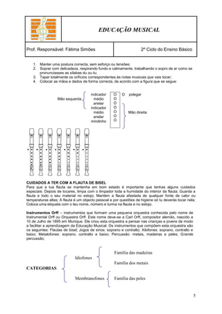 EDUCAÇÃO MUSICAL


Prof. Responsável: Fátima Simões                                    2º Ciclo do Ensino Básico


    1. Manter uma postura correcta, sem esforço ou tensões;
    2. Soprar com delicadeza, respirando fundo e calmamente, trabalhando o sopro de ar como se
       pronunciasses as sílabas du ou tu;
    3. Tapar totalmente os orifícios correspondentes às notas musicais que vais tocar;
    4. Colocar as mãos e dedos de forma correcta, de acordo com a figura que se segue:


                                      indicador     O    O   polegar
                  Mão esquerda          médio       O
                                        anelar      O
                                      indicador     O
                                        médio       O        Mão direita
                                        anelar      O
                                      mindinho      O




CUIDADOS A TER COM A FLAUTA DE BISEL
Para que a tua flauta se mantenha em bom estado é importante que tenhas alguns cuidados
especiais: Depois de tocares, limpa com o limpador toda a humidade do interior da flauta; Guarda a
flauta e todo o seu material no estojo; Mantém a flauta afastada de qualquer fonte de calor ou
temperaturas altas; A flauta é um objecto pessoal e por questões de higiene só tu deverás tocar nela;
Coloca uma etiqueta com o teu nome, número e turma na flauta e no estojo.

Instrumentos Orff – instrumentos que formam uma pequena orquestra conhecida pelo nome de
Instrumental Orff ou Orquestra Orff. Este nome deve-se a Carl Orff, compositor alemão, nascido a
10 de Julho de 1895 em Munique. Ele criou esta orquestra a pensar nas crianças e jovens de modo
a facilitar a aprendizagem da Educação Musical. Os instrumentos que compõem esta orquestra são
os seguintes: Flautas de bisel; Jogos de sinos: soprano e contralto; Xilofones: soprano, contralto e
baixo; Metalofones: soprano, contralto e baixo; Percussão: metais, madeiras e peles; Grande
percussão;


                                                    Família das madeiras
                             Idiofones
                                                    Família dos metais
CATEGORIAS

                             Membranofones          Família das peles


                                                                                                       5
 