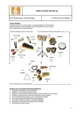 EDUCAÇÃO MUSICAL


Prof. Responsável: Fátima Simões                                   2º Ciclo do Ensino Básico


TEXTO RITMÍCO
O Senhor Carl Orff, um dia inventou, um instrumental que Orff se chamou.
Cada instrumento, há-de pertencer, a uma das famílias, que vou já dizer:
Vês o instrumento? De que será feito?

Se for de madeira, toca-o com jeito.        E se for de pele, fura que nem papel.




Se for de metal, não soa nada mal.


REGRAS DE UTILIZAÇÃO DOS INSTRUMENTOS
1. Respeita as indicações da tua professora;
2. Mantém os instrumentos sempre limpos;
3. Mantém os instrumentos longe de qualquer fonte de calor ou de humidade;
4. Guarda os instrumentos no seu local e respeita os seus lugares;
5. Toca nos instrumentos apenas com os acessórios próprios;
6. Nos instrumentos de lâminas utiliza duas baquetas;
7. Ao tocares mantém os braços e os pulsos relaxados;
8. Os instrumentos devem ser tocados com suavidade;
9. Não risques os instrumentos.


                                                                                               6
 