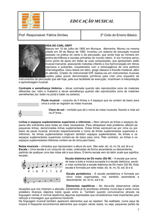 EDUCAÇÃO MUSICAL


Prof. Responsável: Fátima Simões                                    2º Ciclo do Ensino Básico


                     VIDA DE CARL ORFF
                     Nasceu em 10 de Julho de 1895 em Munique, Alemanha. Morreu na mesma
                     cidade em 29 de Março de 1982. Inventou um sistema de educação musical
                     baseado na prática do canto e da percussão, que ainda hoje se ministra em
                     jardins-de-infância e escolas primárias do mundo inteiro. A voz humana serviu
                     como ponto de apoio em todas as suas composições, que apresentam estilo
                     musical marcante, associando melodias infantis e rica harmonização em ritmos
                     vigorosos e pulsantes, orquestrados com a extravagância de uma partitura
                     cinematográfica. Usou textos em latim, grego clássico e francês medieval, além
                     do alemão. Criador do instrumental Orff, baseou-se em instrumentos musicais
                     usados pelos povos denominados primitivos para criar uma orquestra de
instrumentos de percussão que até hoje, pela sua facilidade de execução, incentivam à interpretação
e aprendizagem musical.

Contraste e semelhança tímbrica – dá-se contraste quando são reproduzidos sons de materiais
diferentes (ex: vidro e madeira) e dá-se semelhança quando são reproduzidos sons de materiais
semelhantes (ex: bater na porta e bater na carteira).

                  Pauta musical – conjunto de 5 linhas e 4 espaços que se contam de baixo para
                  cima e onde se registam as notas musicais.

                        Clave de sol – símbolo que dá o nome às notas musicais, fixando a nota sol
                        na 2ª linha.


Linhas e espaços suplementares superiores e inferiores – Nem sempre as linhas e espaços da
pauta são suficientes para todas as notas necessárias. Para ultrapassar este problema utilizam-se
pequenas linhas, denominadas linhas suplementares. Estas linhas escrevem-se por cima ou por
baixo da pauta musical, tomando respectivamente o nome de linhas suplementares superiores e
inferiores. As linhas suplementares originam também espaços suplementares. As linhas e os
espaços suplementares superiores contam-se de baixo para cima. Pelo contrário, as linhas e os
espaços suplementares inferiores contam-se de cima para baixo.

Notas musicais – símbolos que representam a altura do som. São sete: dó, ré, mi, fá, sol, lá e si.
Escala – Uma escala é um conjunto de notas, ordenadas de forma ascendente ou descendente,
partindo de qualquer uma das notas até à sua oitava. O termo escala vem do latim scala que significa
escada.
                                      Escala diatónica de Dó maior (Dó M) – A escala que serve
                                      de base a toda a música europeia é a escala diatónica, sendo
                                      a mais conhecida a escala diatónica de Dó maior (Dó M). Esta
                                      escala é formada por sete notas: dó, ré, mi, fá, sol, lá e si.

                                       Escala pentatónica - A escala pentatónica é formada por
                                       cinco notas organizadas, nos sentidos ascendente e
                                       descendente: dó, ré mi, sol e lá.

                                       Elementos repetitivos - No dia-a-dia observamos várias
situações que nos chamam a atenção. Certamente já te aconteceu entrares numa loja e veres numa
prateleira diversos objectos todos iguais entre si. Também quando comunicamos através da
linguagem verbal, é normal repetirmos algumas expressões que consideramos mais importantes para
reforçar a mensagem que queremos transmitir.
Na linguagem musical também aparecem elementos que se repetem. Na realidade, numa peça de
música é frequente encontrarmos elementos que surgem várias vezes, ou seja, pequenas partes da

                                                                                                    7
 