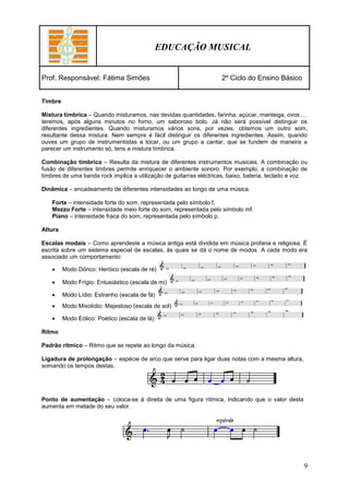 EDUCAÇÃO MUSICAL


Prof. Responsável: Fátima Simões                                     2º Ciclo do Ensino Básico


Timbre

Mistura tímbrica – Quando misturamos, nas devidas quantidades, farinha, açúcar, manteiga, ovos …
teremos, após alguns minutos no forno, um saboroso bolo. Já não será possível distinguir os
diferentes ingredientes. Quando misturamos vários sons, por vezes, obtemos um outro som,
resultante dessa mistura. Nem sempre é fácil distinguir os diferentes ingredientes. Assim, quando
ouves um grupo de instrumentistas a tocar, ou um grupo a cantar, que se fundem de maneira a
parecer um instrumento só, tens a mistura tímbrica.

Combinação tímbrica – Resulta da mistura de diferentes instrumentos musicais. A combinação ou
fusão de diferentes timbres permite enriquecer o ambiente sonoro. Por exemplo, a combinação de
timbres de uma banda rock implica a utilização de guitarras eléctricas, baixo, bateria, teclado e voz.

Dinâmica – encadeamento de diferentes intensidades ao longo de uma música.

    Forte – intensidade forte do som, representada pelo símbolo f.
    Mezzo Forte – intensidade meio forte do som, representada pelo símbolo mf.
    Piano – intensidade fraca do som, representada pelo símbolo p.

Altura

Escalas modais – Como aprendeste a música antiga está dividida em música profana e religiosa. É
escrita sobre um sistema especial de escalas, às quais se dá o nome de modos. A cada modo era
associado um comportamento:

        Modo Dórico: Heróico (escala de ré)

        Modo Frígio: Entusiástico (escala de mi)

        Modo Lídio: Estranho (escala de fá)
        Modo Mixolídio: Majestoso (escala de sol)

        Modo Eólico: Poético (escala de lá)

Ritmo

Padrão rítmico – Ritmo que se repete ao longo da música.

Ligadura de prolongação – espécie de arco que serve para ligar duas notas com a mesma altura,
somando os tempos destas.




Ponto de aumentação – coloca-se à direita de uma figura rítmica, indicando que o valor desta
aumenta em metade do seu valor.




                                                                                                    9
 