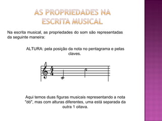 Na escrita musical, as propriedades do som são representadas da seguinte maneira:  ALTURA: pela posição da nota no pentagrama e pelas claves.  Aqui temos duas figuras musicais representando a nota "dó", mas com alturas diferentes, uma está separada da outra 1 oitava. 