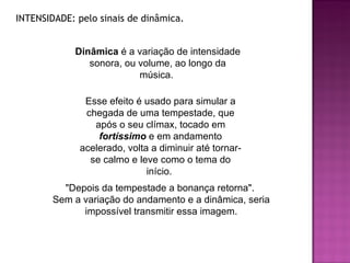 INTENSIDADE: pelo sinais de dinâmica.  "Depois da tempestade a bonança retorna".  Sem a variação do andamento e a dinâmica, seria impossível transmitir essa imagem. Dinâmica  é a variação de intensidade sonora, ou volume, ao longo da música.  Esse efeito é usado para simular a chegada de uma tempestade, que após o seu clímax, tocado em  fortíssimo  e em andamento acelerado, volta a diminuir até tornar-se calmo e leve como o tema do início.  