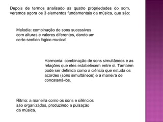 Depois de termos analisado as quatro propriedades do som, veremos agora os 3 elementos fundamentais da música, que são:  Melodia: combinação de sons sucessivos com alturas e valores diferentes, dando um certo sentido lógico musical.  Harmonia: combinação de sons simultâneos e as relações que eles estabelecem entre si. Também pode ser definida como a ciência que estuda os acordes (sons simultâneos) e a maneira de concatená-los.  Ritmo: a maneira como os sons e silêncios são organizados, produzindo a pulsação da música.  