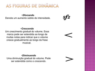 • Sforzando Denota um aumento súbito de intensidade.  • Crescendo Um crescimento gradual do volume. Essa marca pode ser estendida ao longo de muitas notas para indicar que o volume cresce gradualmente ao longo da frase musical.  • Diminuendo Uma diminuição gradual do volume. Pode ser estendida como o  crescendo . 
