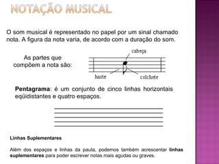 O som musical é representado no papel por um sinal chamado nota. A figura da nota varia, de acordo com a duração do som. As partes que compõem a nota são: Pentagrama : é um conjunto de cinco linhas horizontais eqüidistantes e quatro espaços. Linhas Suplementares Além dos espaços e linhas da pauta, podemos também acrescentar  linhas suplementares  para poder escrever notas mais agudas ou graves. 