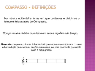 Na música ocidental a forma em que contamos e dividimos o tempo é feita através do Compasso. Compasso é a divisão da música em séries regulares de tempo.   Barra de compasso : é uma linha vertical que separa os compassos. Usa-se a barra dupla para separar seções da música, ou para concluí-la que neste caso é mais grossa. 