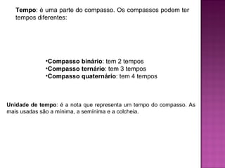 Tempo : é uma parte do compasso. Os compassos podem ter tempos diferentes: Compasso binário : tem 2 tempos Compasso ternário : tem 3 tempos Compasso quaternário : tem 4 tempos Unidade de tempo : é a nota que representa um tempo do compasso. As mais usadas são a mínima, a semínima e a colcheia. 