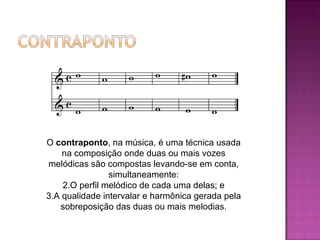 O  contraponto , na música, é uma técnica usada na composição onde duas ou mais vozes melódicas são compostas levando-se em conta, simultaneamente: O perfil melódico de cada uma delas; e A qualidade intervalar e harmônica gerada pela sobreposição das duas ou mais melodias. 
