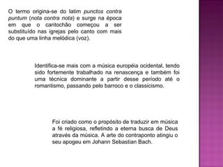 Identifica-se mais com a música européia ocidental, tendo sido fortemente trabalhado na renascença e também foi uma técnica dominante a partir desse período até o romantismo, passando pelo barroco e o classicismo.  O termo origina-se do latim  punctos contra puntum  ( nota contra nota ) e surge na época em que o cantochão começou a ser substituído nas igrejas pelo canto com mais do que uma linha melódica (voz).  Foi criado como o propósito de traduzir em música a fé religiosa, refletindo a eterna busca de Deus através da música. A arte do contraponto atingiu o seu apogeu em Johann Sebastian Bach.  