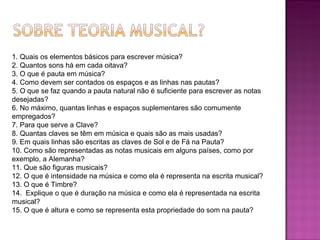 1. Quais os elementos básicos para escrever música? 2. Quantos sons há em cada oitava? 3. O que é pauta em música? 4. Como devem ser contados os espaços e as linhas nas pautas? 5. O que se faz quando a pauta natural não é suficiente para escrever as notas desejadas? 6. No máximo, quantas linhas e espaços suplementares são comumente empregados? 7. Para que serve a Clave? 8. Quantas claves se têm em música e quais são as mais usadas? 9. Em quais linhas são escritas as claves de Sol e de Fá na Pauta? 10. Como são representadas as notas musicais em alguns países, como por exemplo, a Alemanha? 11. Que são figuras musicais? 12. O que é intensidade na música e como ela é representa na escrita musical? 13. O que é Timbre? 14.  Explique o que é duração na música e como ela é representada na escrita musical? 15. O que é altura e como se representa esta propriedade do som na pauta? 