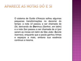 O sistema de Guido d'Arezzo sofreu algumas pequenas transformações no decorrer do tempo: a nota  Ut  passou a ser chamada de  Dó , derivando de  Do minus (Senhor, em latim) e a nota  San  passou a ser chamada de  si  (por serem as inicias em latim de São João:  S ancte Ioannes ), enquanto que a pauta ganhou linhas e espaços a mais, embora sua essência continue a mesma. 