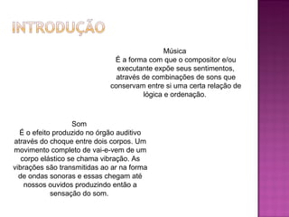 Música  É a forma com que o compositor e/ou executante expõe seus sentimentos, através de combinações de sons que conservam entre si uma certa relação de lógica e ordenação.  Som  É o efeito produzido no órgão auditivo através do choque entre dois corpos. Um movimento completo de vai-e-vem de um corpo elástico se chama vibração. As vibrações são transmitidas ao ar na forma de ondas sonoras e essas chegam até nossos ouvidos produzindo então a sensação do som.  