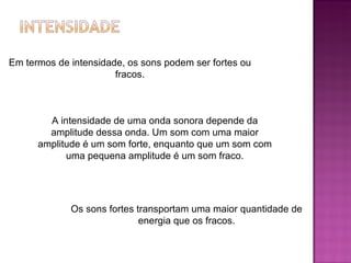 Em termos de intensidade, os sons podem ser fortes ou fracos. A intensidade de uma onda sonora depende da amplitude dessa onda. Um som com uma maior amplitude é um som forte, enquanto que um som com uma pequena amplitude é um som fraco. Os sons fortes transportam uma maior quantidade de energia que os fracos. 