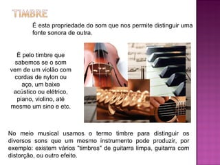 É esta propriedade do som que nos permite distinguir uma fonte sonora de outra. É pelo timbre que sabemos se o som vem de um violão com cordas de nylon ou aço, um baixo acústico ou elétrico, piano, violino, até mesmo um sino e etc.  No meio musical usamos o termo timbre para distinguir os diversos sons que um mesmo instrumento pode produzir, por exemplo: existem vários "timbres" de guitarra limpa, guitarra com distorção, ou outro efeito. 