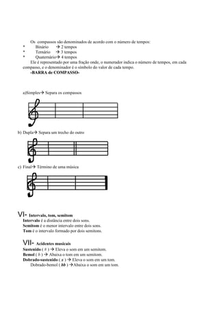 Os compassos são denominados de acordo com o número de tempos:
  *     Binário        2 tempos
  *     Ternário      3 tempos
  *     Quaternário 4 tempos
     Ele é representado por uma fração onde, o numerador indica o número de tempos, em cada
  compasso, e o denominador é o símbolo do valor de cada tempo.
     -BARRA de COMPASSO-



  a)Simples    Separa os compassos




b) Dupla   Separa um trecho do outro




c) Final   Término de uma música




VI- Intervalo, tom, semitom
  Intervalo é a distância entre dois sons.
  Semitom é o menor intervalo entre dois sons.
  Tom é o intervalo formado por dois semitons.

  VII- Acidentes musicais
  Sustenido ( # ) Eleva o som em um semitom.
  Bemol ( b ) Abaixa o tom em um semitom.
  Dobrado-sustenido ( x ) Eleva o som em um tom.
      Dobrado-bemol ( bb ) Abaixa o som em um tom.
 