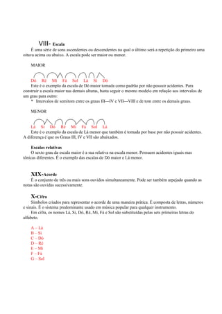 VIII- Escala
     É uma série de sons ascendentes ou descendentes na qual o último será a repetição do primeiro uma
oitava acima ou abaixo. A escala pode ser maior ou menor.

    MAIOR


    Dó Ré Mi Fá Sol Lá Si Dó
    Este é o exemplo da escala de Dó maior tomada como padrão por não possuir acidentes. Para
construir a escala maior nas demais alturas, basta seguir o mesmo modelo em relação aos intervalos de
um grau para outro:
    * Intervalos de semitom entre os graus III---IV e VII---VIII e de tom entre os demais graus.

    MENOR


    Lá Si Dó Ré Mi Fá Sol Lá
    Este é o exemplo da escala de Lá menor que também é tomada por base por não possuir acidentes.
A diferença é que os Graus III, IV e VII são abaixados.

    Escalas relativas
    O sexto grau da escala maior é a sua relativa na escala menor. Possuem acidentes iguais mas
tônicas diferentes. É o exemplo das escalas de Dó maior e Lá menor.


    XIX-Acorde
    É o conjunto de três ou mais sons ouvidos simultaneamente. Pode ser também arpejado quando as
notas são ouvidas sucessivamente.

    X-Cifra
     Símbolos criados para representar o acorde de uma maneira prática. É composta de letras, números
e sinais. É o sistema predominante usado em música popular para qualquer instrumento.
     Em cifra, os nomes Lá, Si, Dó, Ré, Mi, Fá e Sol são substituídas pelas sets primeiras letras do
alfabeto.

    A – Lá
    B – Si
    C – Dó
    D – Ré
    E – Mi
    F – Fá
    G – Sol
 
