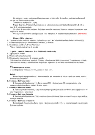 Os números e sinais usados na cifra representam os intervalos da escala, a partir da fundamental,
     em que são formados os acordes.
         Tomemos o exemplo de C7(#9).
         C quer dizer Dó. O número 7, o intervalo de sétima menor a partir da fundamental Dó. E o # ao
     lado do 9, a nona aumentada.
         Na tabela de intervalos, dada no final dessa apostila, constam a lista com todos os intervalos e seus
     respectivos nomes.
         *Você poderá encontrar sons iguais com sons diferentes. A esse fenômeno chamamos Enarmonia.

        O que a Cifra estabelece
1. Tipo dos acordes [maiores, menores (indicados por um ´´m´´minúsculo ao lado da letra maiúscula)].
2. Eventuais alterações (5ª aumentada ou diminuta, 9ª menor)
3. Inversão do acorde (3ª, 5ª ou 7ª no baixo)
    *Baixo é a nota mais grave do acorde.

   O que a Cifra não estabelece( livre escolha do executante)
1. A posição do acorde
2. Ordem vertical ou horizontal
3. Dobramentos e supressões de notas do acorde.
   Pode-se dobrar, triplicar ou suprimir: 5 justa e a fundamental. O dobramento da Terça deve ser evitado
   (enfraquece o acorde) e a fundamental só pode ser suprimida se um outro instrumento tocar o baixo.

     XI- Formação do acorde
     O acorde pode ser formado por três, quatro ou mais sons.

     Tríade
          Formada pelo agrupamento de 3 notas separadas por intervalos de terças e pode ser maior, menor,
     diminuta ou aumentada.
1.   Formação da tríade maior
          É formada pela fundamental (1), Terça maior (3M) e Quinta justa (5J) e se caracteriza pela
     superposição de uma Terça maior e de uma menor.
2.   Formação da tríade menor
          É formada pela fundamental, Terça menor (3m) e Quinta justa e se caracteriza pela superposição de
     uma Terça menor e uma maior.
3.   Formação da tríade diminuta
          É formada pela fundamental, Terça menor e Quinta diminuta(5b) e se caracteriza pela superposição
     de terças menores.
4.   Formação da tríade aumentada
          Formada pela fundamental, Terça maior e Quinta aumentada (5#) e se caracteriza pela superposição
     de terças maiores.
 